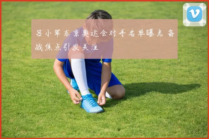 吕小军东京奥运会对手名单曝光 备战焦点引发关注