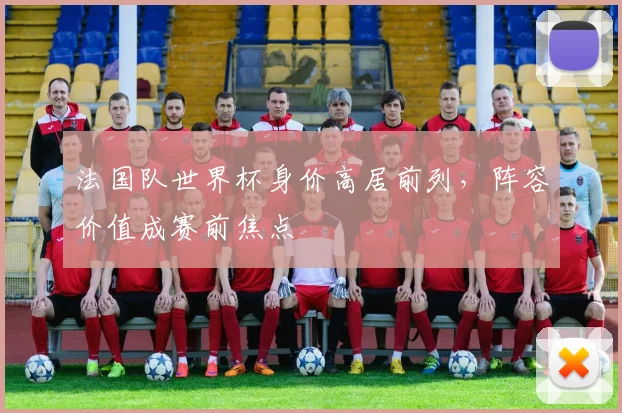 法国队世界杯身价高居前列，阵容价值成赛前焦点