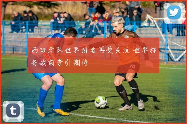 西班牙队世界排名再受关注 世界杯备战前景引期待