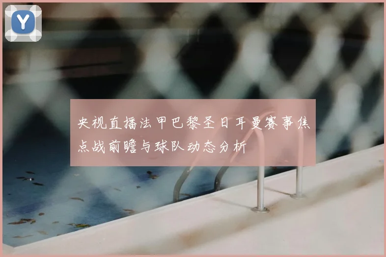 央视直播法甲巴黎圣日耳曼赛事焦点战前瞻与球队动态分析