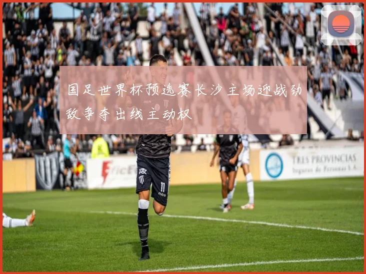 国足世界杯预选赛长沙主场迎战劲敌争夺出线主动权
