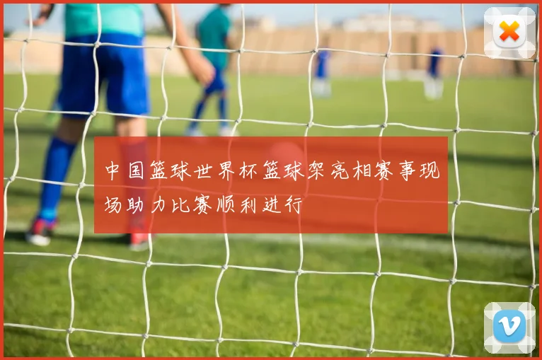 中国篮球世界杯篮球架亮相赛事现场助力比赛顺利进行