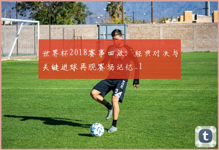世界杯2018赛事回放：经典对决与关键进球再现赛场记忆_1