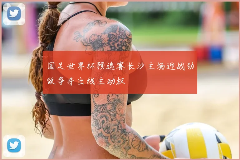 国足世界杯预选赛长沙主场迎战劲敌争夺出线主动权
