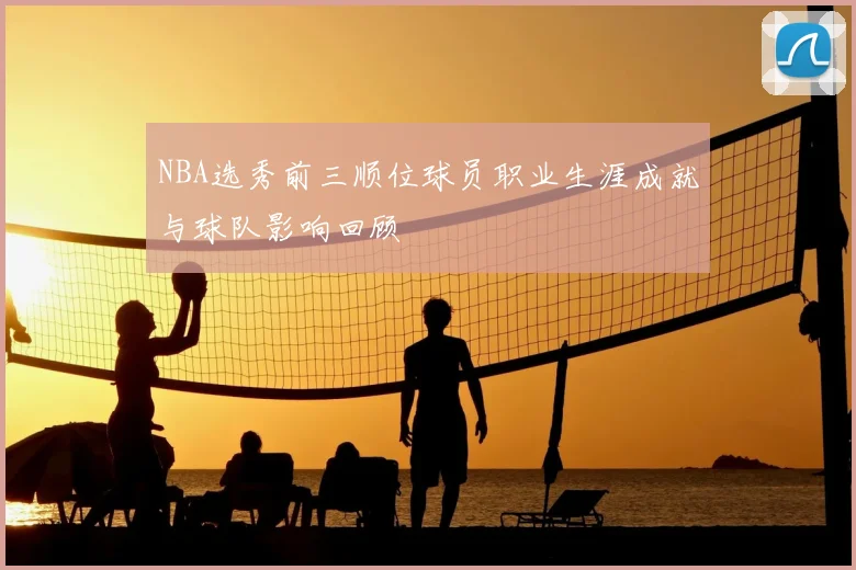 NBA选秀前三顺位球员职业生涯成就与球队影响回顾