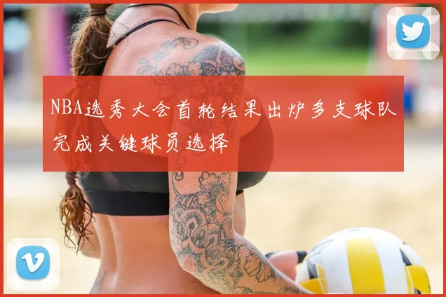 NBA选秀大会首轮结果出炉多支球队完成关键球员选择