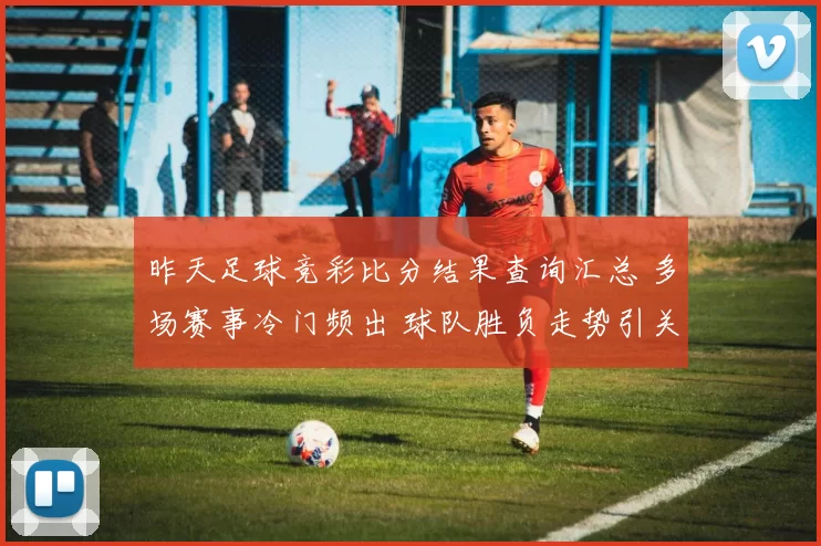 昨天足球竞彩比分结果查询汇总 多场赛事冷门频出 球队胜负走势引关注