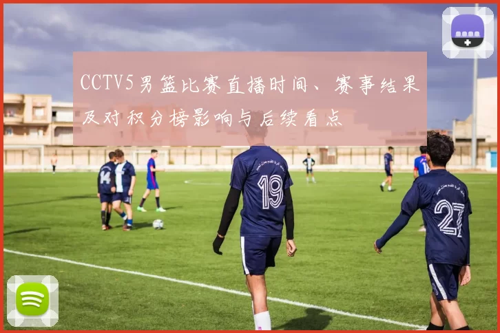 CCTV5男篮比赛直播时间、赛事结果及对积分榜影响与后续看点