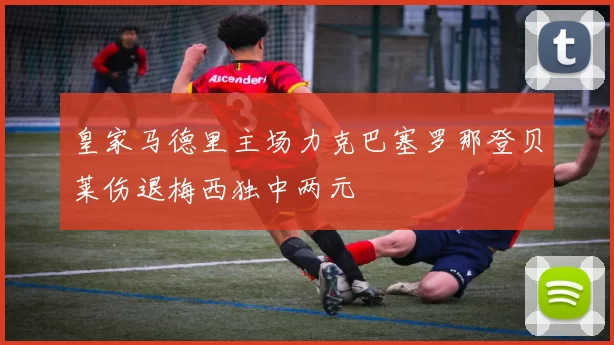 皇家马德里主场力克巴塞罗那登贝莱伤退梅西独中两元