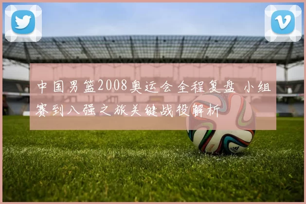 中国男篮2008奥运会全程复盘 小组赛到八强之旅关键战役解析