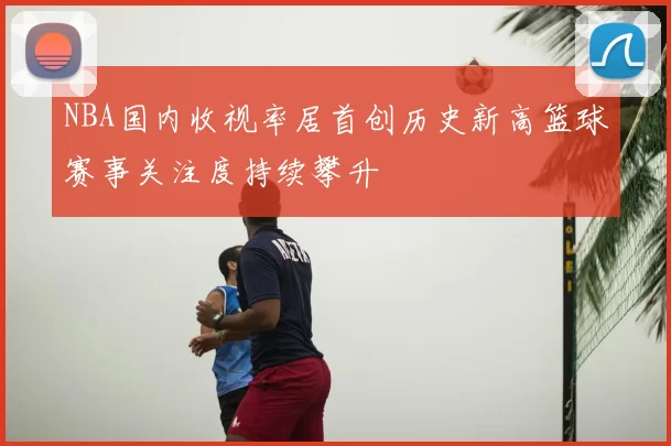 NBA国内收视率居首创历史新高篮球赛事关注度持续攀升