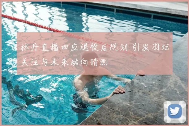 林丹直播回应退役后规划 引发羽坛关注与未来动向猜测