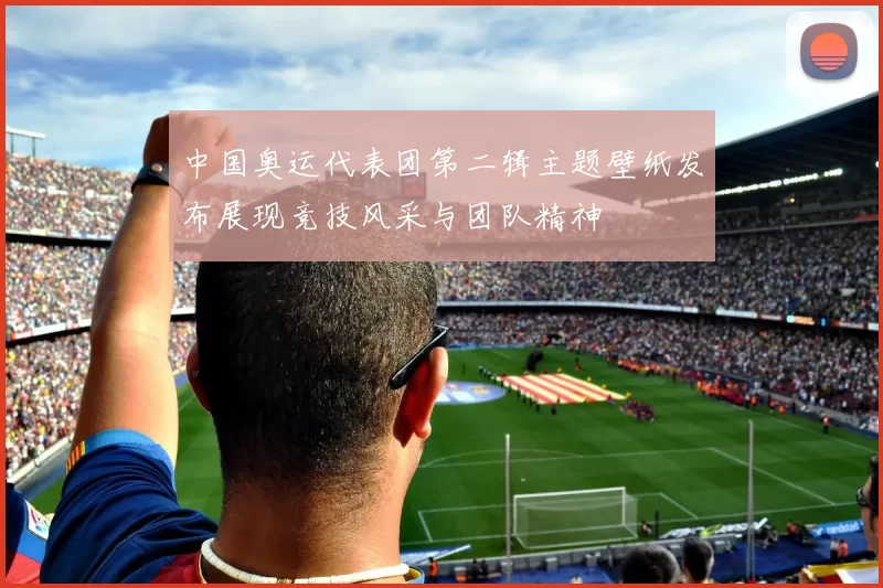 中国奥运代表团第二辑主题壁纸发布展现竞技风采与团队精神