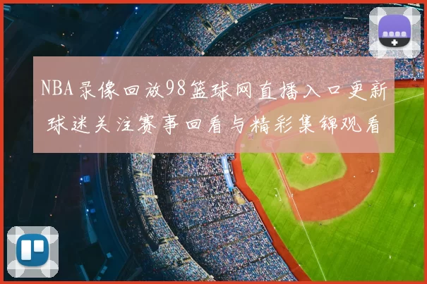 NBA录像回放98篮球网直播入口更新 球迷关注赛事回看与精彩集锦观看体验