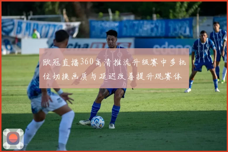 欧冠直播360高清推流升级赛中多机位切换画质与延迟改善提升观赛体验
