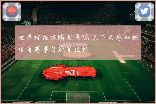 世界杯经典瞬间再现 天下足球回顾传奇赛事与冠军记忆