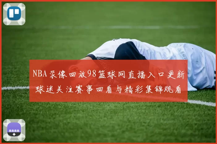 NBA录像回放98篮球网直播入口更新 球迷关注赛事回看与精彩集锦观看体验