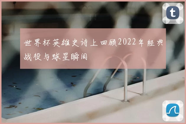 世界杯英雄史诗上回顾2022年经典战役与球星瞬间