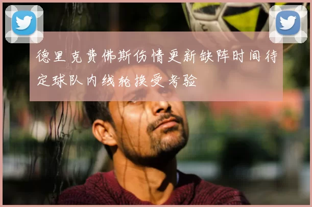 德里克费佛斯伤情更新缺阵时间待定球队内线轮换受考验