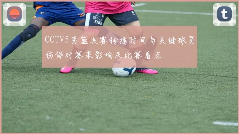 CCTV5男篮决赛转播时间与关键球员伤停对赛果影响及比赛看点