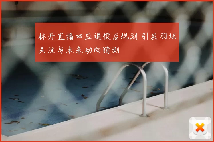 林丹直播回应退役后规划 引发羽坛关注与未来动向猜测