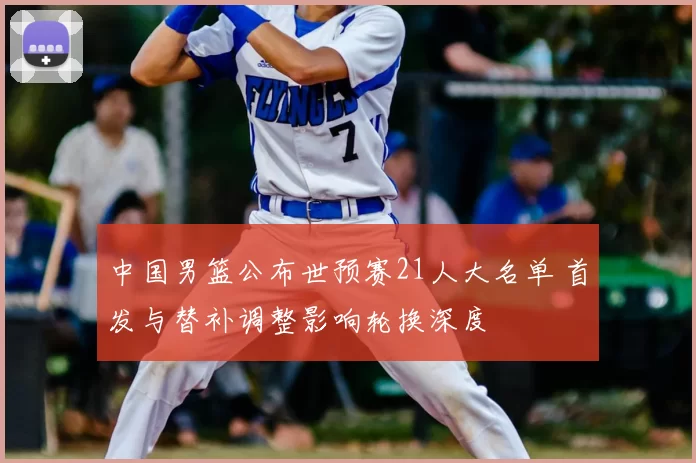 中国男篮公布世预赛21人大名单 首发与替补调整影响轮换深度