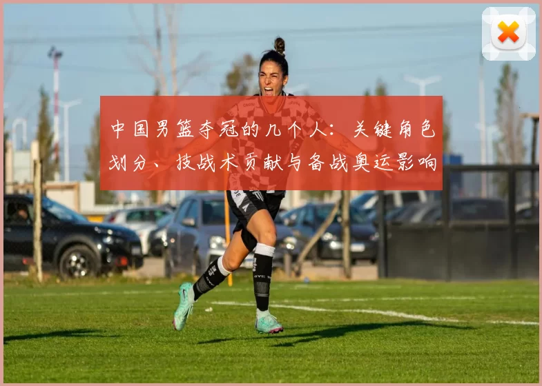 中国男篮夺冠的几个人：关键角色划分、技战术贡献与备战奥运影响