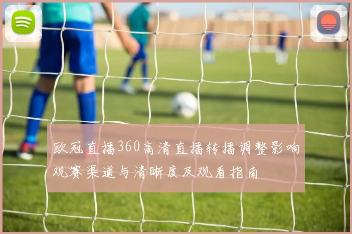 欧冠直播360高清直播转播调整影响观赛渠道与清晰度及观看指南