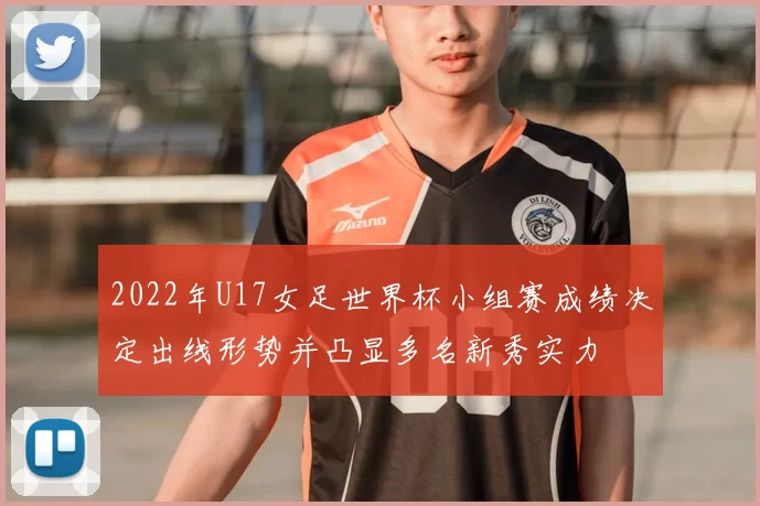 2022年U17女足世界杯小组赛成绩决定出线形势并凸显多名新秀实力