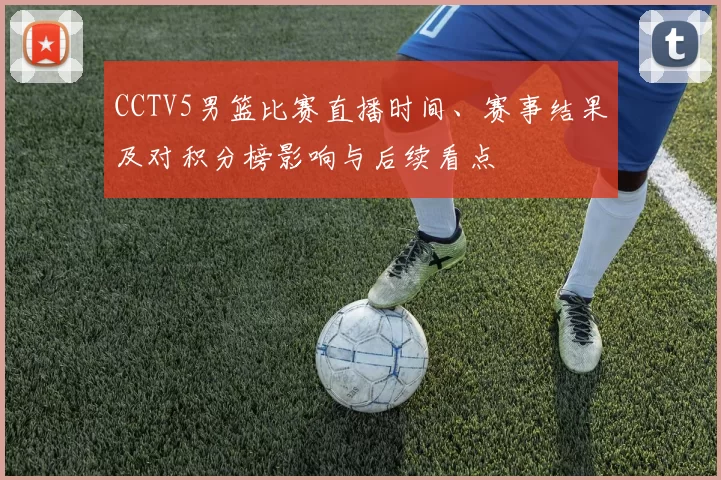 CCTV5男篮比赛直播时间、赛事结果及对积分榜影响与后续看点